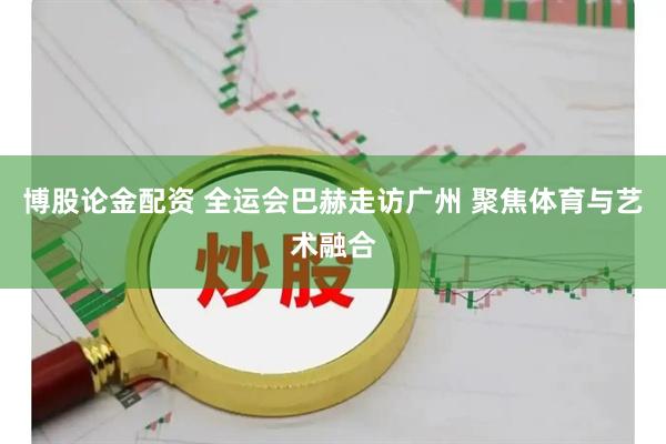博股論金配資 全運(yùn)會巴赫走訪廣州 聚焦體育與藝術(shù)融合